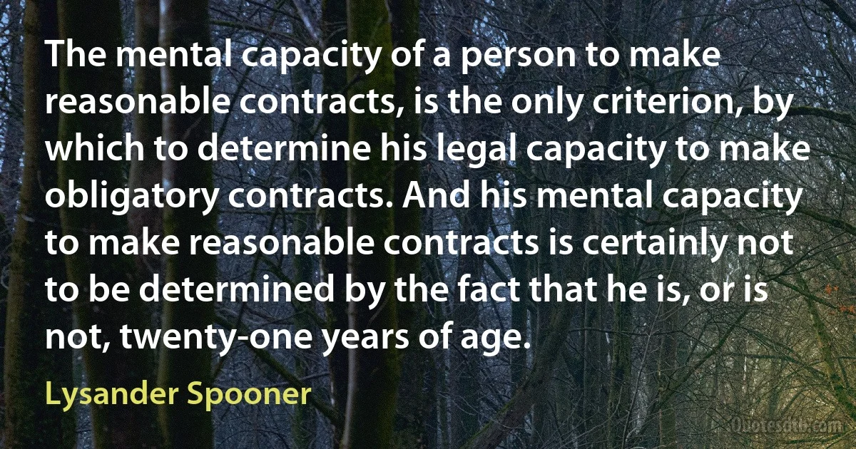 The mental capacity of a person to make reasonable contracts, is the only criterion, by which to determine his legal capacity to make obligatory contracts. And his mental capacity to make reasonable contracts is certainly not to be determined by the fact that he is, or is not, twenty-one years of age. (Lysander Spooner)