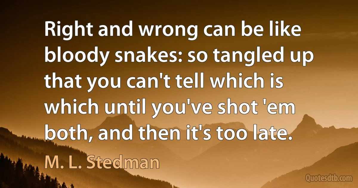 Right and wrong can be like bloody snakes: so tangled up that you can't tell which is which until you've shot 'em both, and then it's too late. (M. L. Stedman)