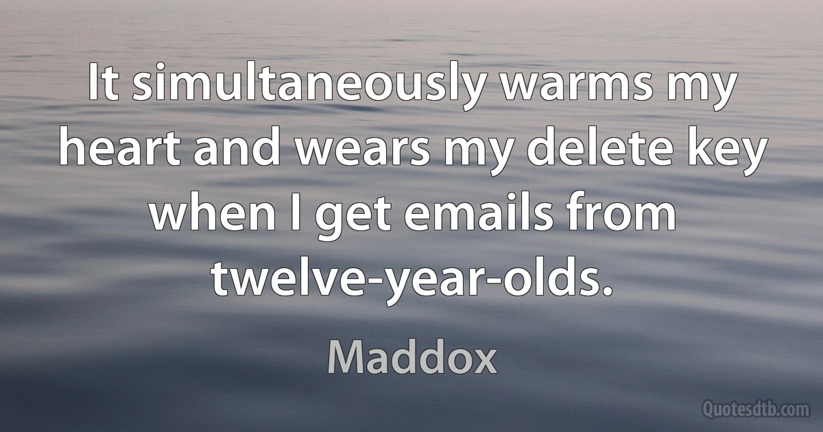 It simultaneously warms my heart and wears my delete key when I get emails from twelve-year-olds. (Maddox)