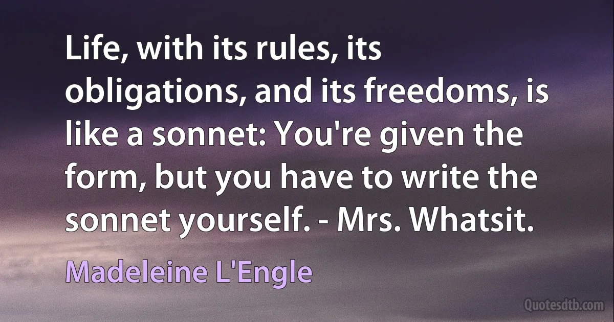 Life, with its rules, its obligations, and its freedoms, is like a sonnet: You're given the form, but you have to write the sonnet yourself. - Mrs. Whatsit. (Madeleine L'Engle)