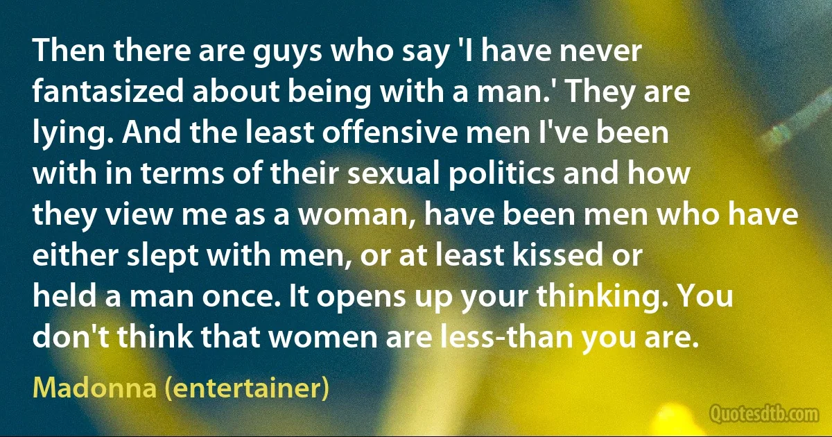 Then there are guys who say 'I have never fantasized about being with a man.' They are lying. And the least offensive men I've been with in terms of their sexual politics and how they view me as a woman, have been men who have either slept with men, or at least kissed or held a man once. It opens up your thinking. You don't think that women are less-than you are. (Madonna (entertainer))