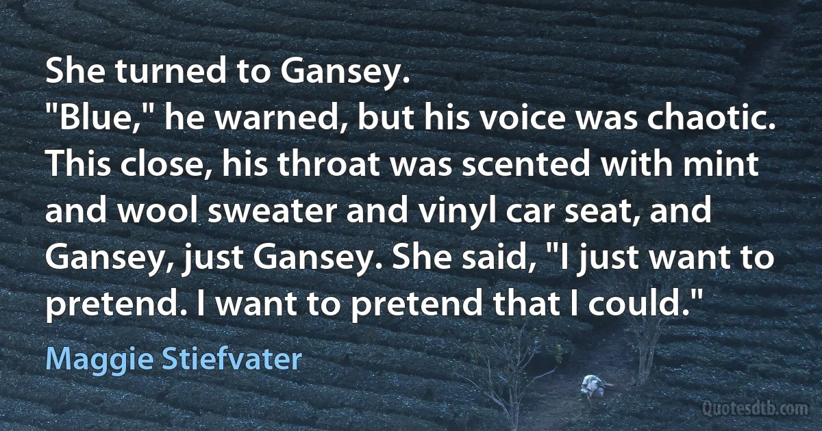 She turned to Gansey.
"Blue," he warned, but his voice was chaotic. This close, his throat was scented with mint and wool sweater and vinyl car seat, and Gansey, just Gansey. She said, "I just want to pretend. I want to pretend that I could." (Maggie Stiefvater)