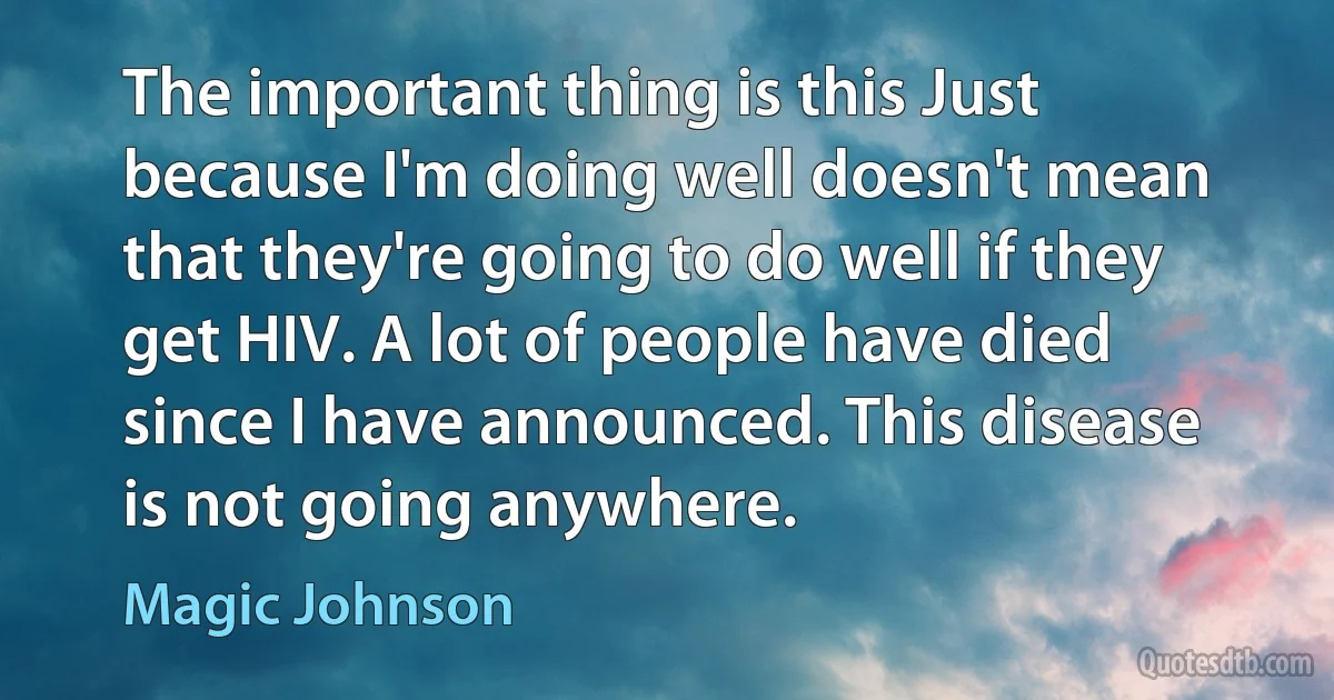 The important thing is this Just because I'm doing well doesn't mean that they're going to do well if they get HIV. A lot of people have died since I have announced. This disease is not going anywhere. (Magic Johnson)