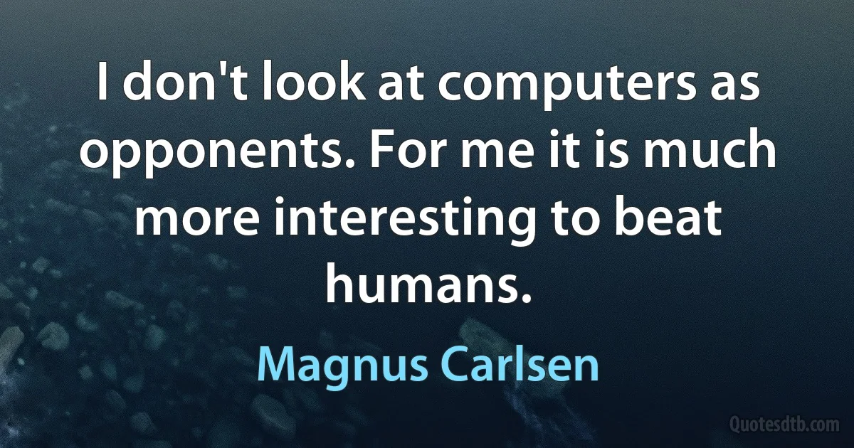 I don't look at computers as opponents. For me it is much more interesting to beat humans. (Magnus Carlsen)