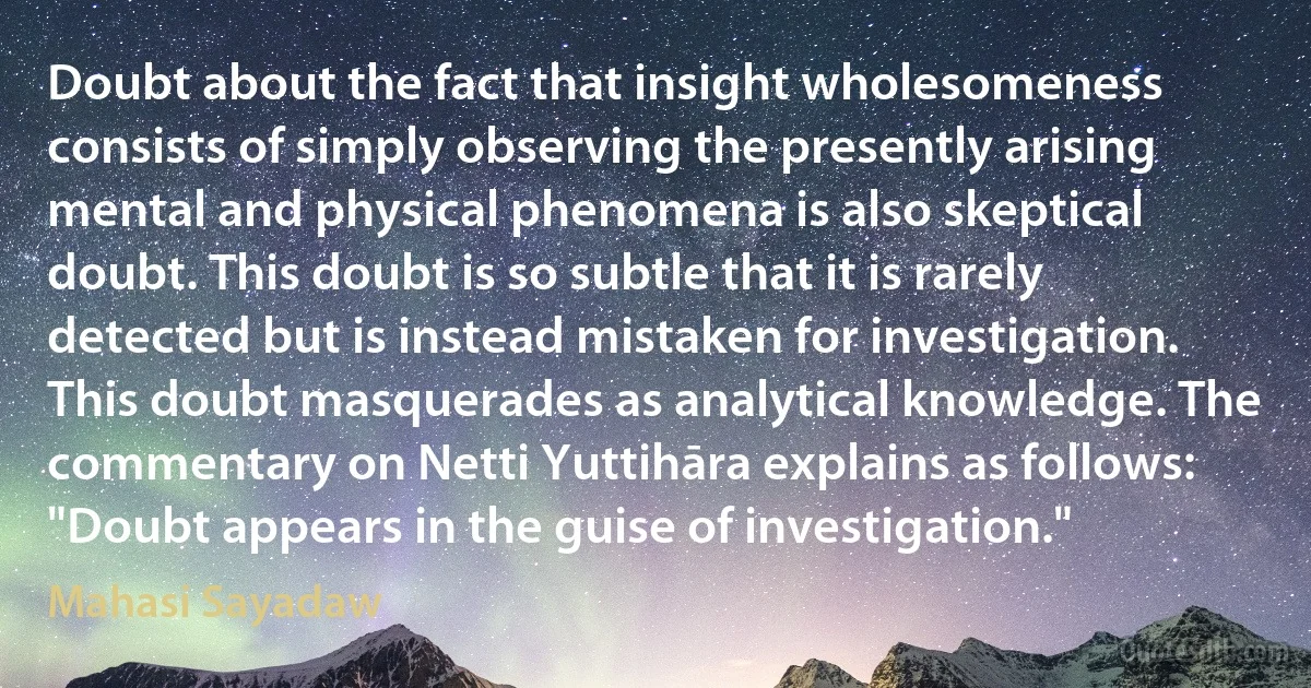 Doubt about the fact that insight wholesomeness consists of simply observing the presently arising mental and physical phenomena is also skeptical doubt. This doubt is so subtle that it is rarely detected but is instead mistaken for investigation. This doubt masquerades as analytical knowledge. The commentary on Netti Yuttihāra explains as follows: "Doubt appears in the guise of investigation." (Mahasi Sayadaw)