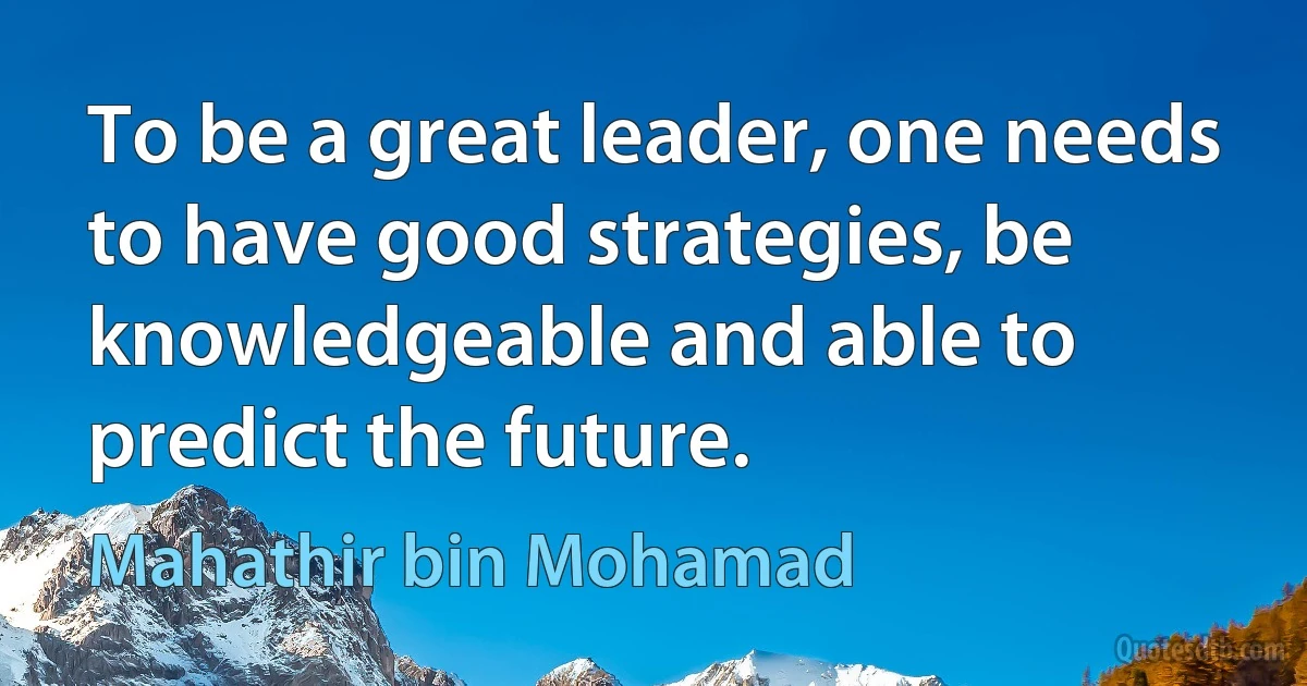 To be a great leader, one needs to have good strategies, be knowledgeable and able to predict the future. (Mahathir bin Mohamad)