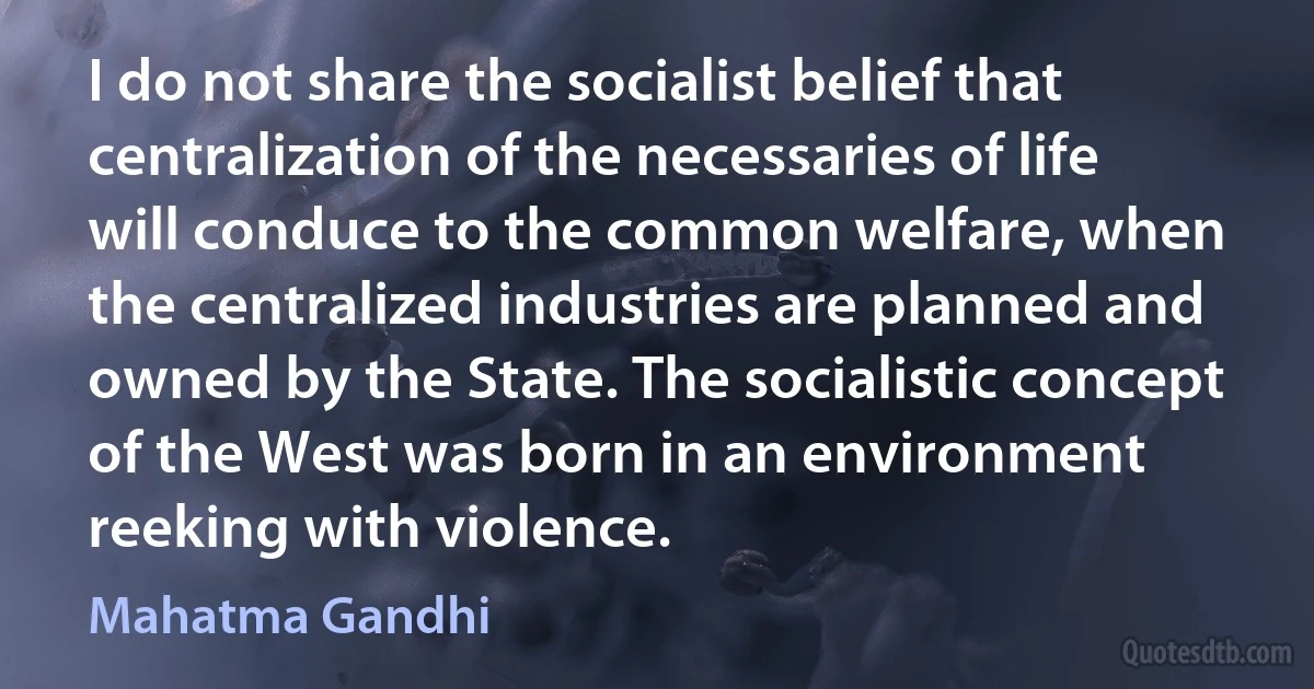 I do not share the socialist belief that centralization of the necessaries of life will conduce to the common welfare, when the centralized industries are planned and owned by the State. The socialistic concept of the West was born in an environment reeking with violence. (Mahatma Gandhi)