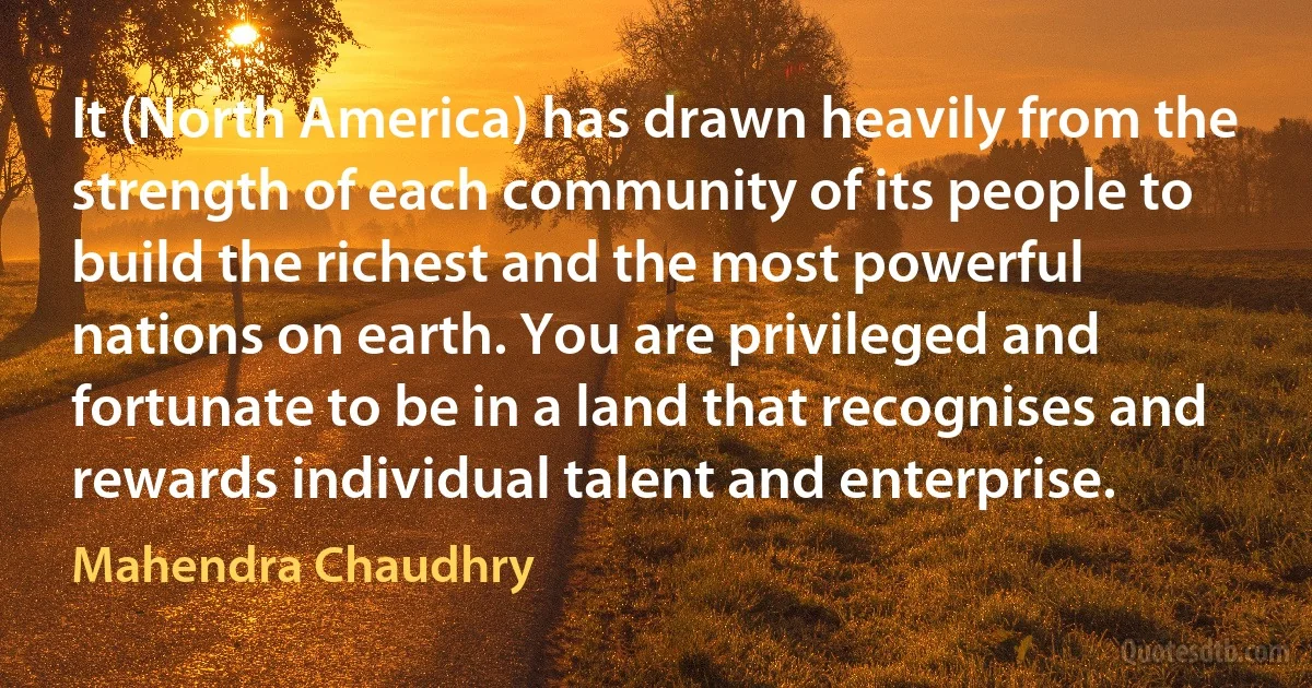 It (North America) has drawn heavily from the strength of each community of its people to build the richest and the most powerful nations on earth. You are privileged and fortunate to be in a land that recognises and rewards individual talent and enterprise. (Mahendra Chaudhry)