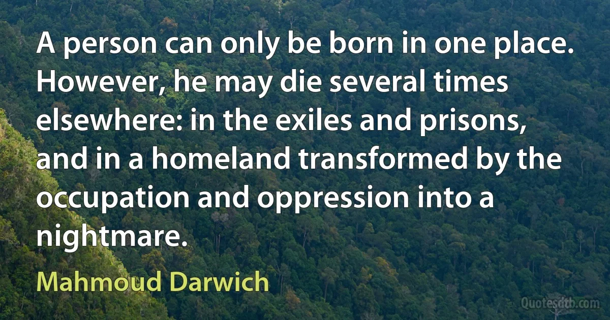 A person can only be born in one place. However, he may die several times elsewhere: in the exiles and prisons, and in a homeland transformed by the occupation and oppression into a nightmare. (Mahmoud Darwich)