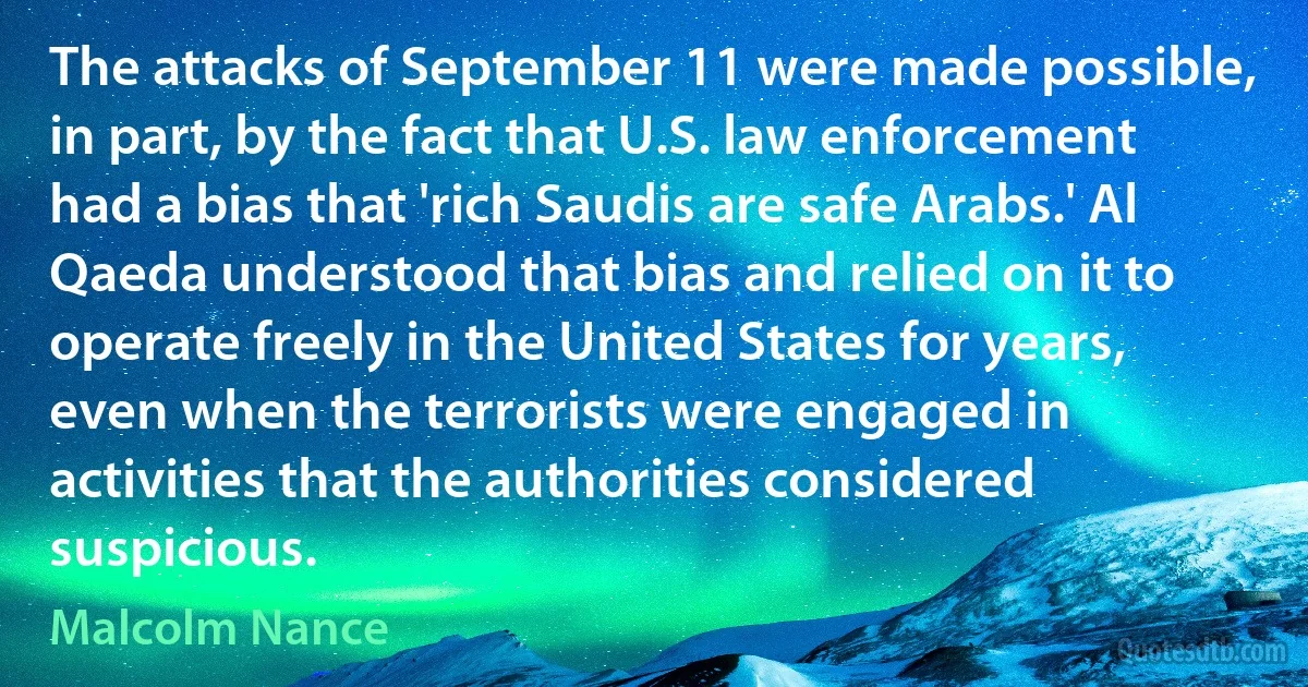 The attacks of September 11 were made possible, in part, by the fact that U.S. law enforcement had a bias that 'rich Saudis are safe Arabs.' Al Qaeda understood that bias and relied on it to operate freely in the United States for years, even when the terrorists were engaged in activities that the authorities considered suspicious. (Malcolm Nance)