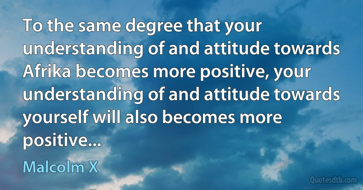 To the same degree that your understanding of and attitude towards Afrika becomes more positive, your understanding of and attitude towards yourself will also becomes more positive... (Malcolm X)