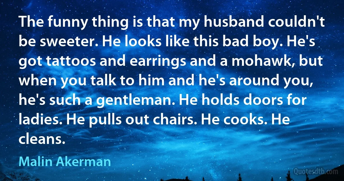 The funny thing is that my husband couldn't be sweeter. He looks like this bad boy. He's got tattoos and earrings and a mohawk, but when you talk to him and he's around you, he's such a gentleman. He holds doors for ladies. He pulls out chairs. He cooks. He cleans. (Malin Akerman)