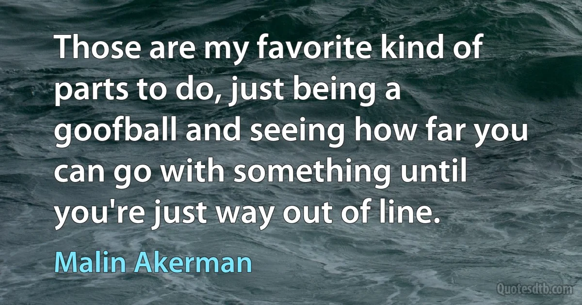 Those are my favorite kind of parts to do, just being a goofball and seeing how far you can go with something until you're just way out of line. (Malin Akerman)