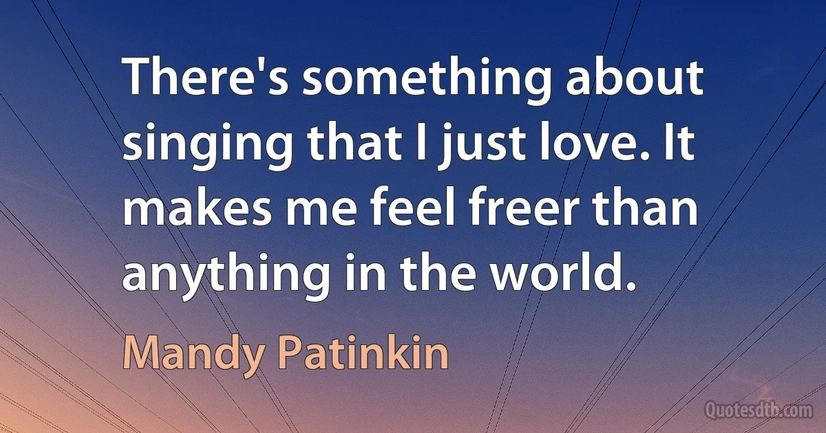 There's something about singing that I just love. It makes me feel freer than anything in the world. (Mandy Patinkin)