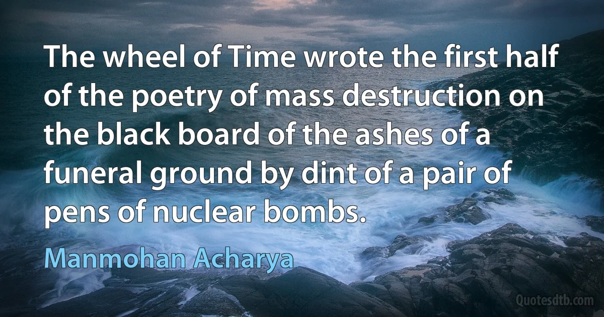 The wheel of Time wrote the first half of the poetry of mass destruction on the black board of the ashes of a funeral ground by dint of a pair of pens of nuclear bombs. (Manmohan Acharya)