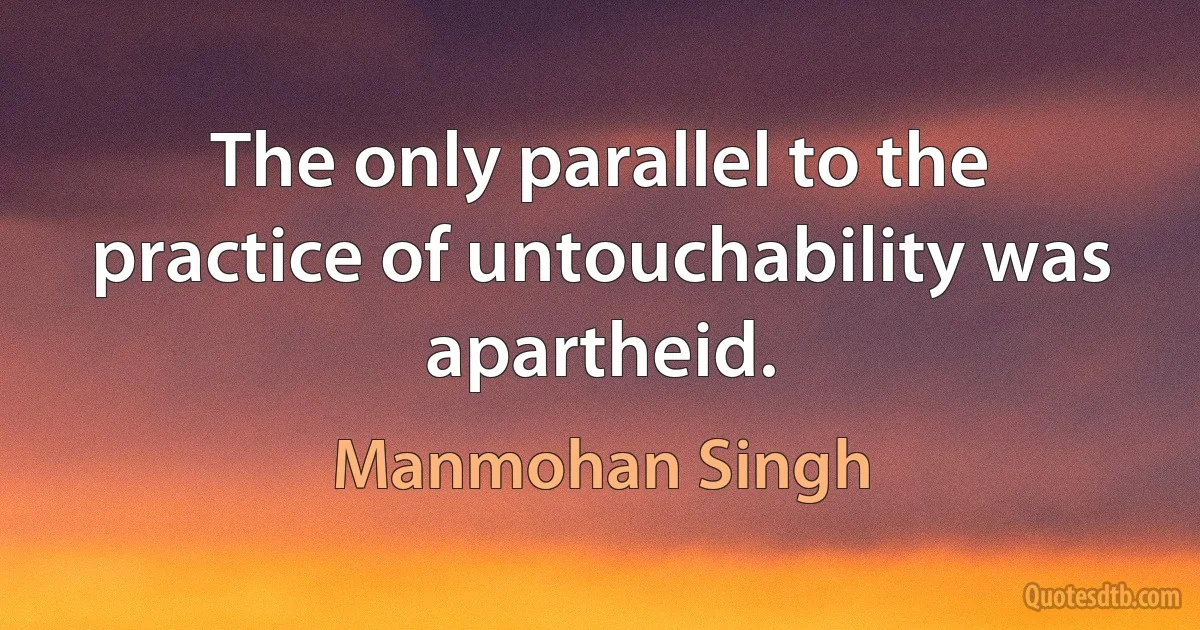 The only parallel to the practice of untouchability was apartheid. (Manmohan Singh)