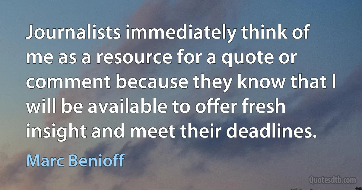 Journalists immediately think of me as a resource for a quote or comment because they know that I will be available to offer fresh insight and meet their deadlines. (Marc Benioff)