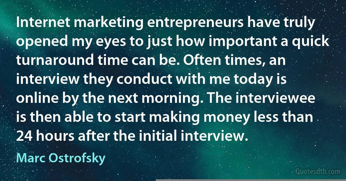 Internet marketing entrepreneurs have truly opened my eyes to just how important a quick turnaround time can be. Often times, an interview they conduct with me today is online by the next morning. The interviewee is then able to start making money less than 24 hours after the initial interview. (Marc Ostrofsky)