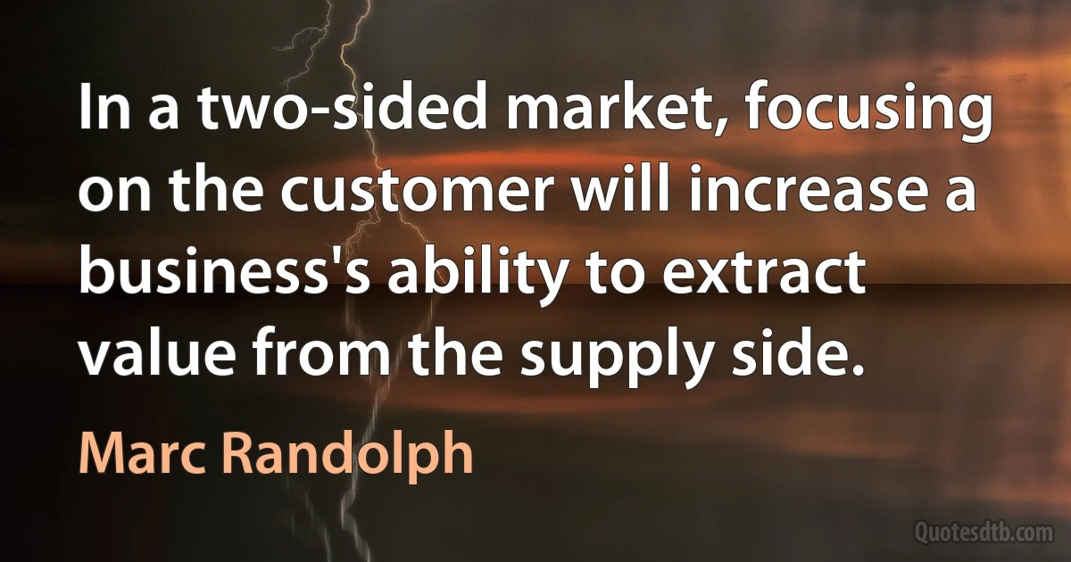 In a two-sided market, focusing on the customer will increase a business's ability to extract value from the supply side. (Marc Randolph)