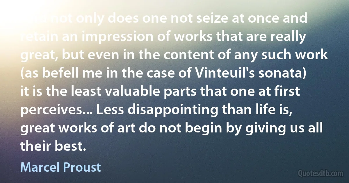 And not only does one not seize at once and retain an impression of works that are really great, but even in the content of any such work (as befell me in the case of Vinteuil's sonata) it is the least valuable parts that one at first perceives... Less disappointing than life is, great works of art do not begin by giving us all their best. (Marcel Proust)