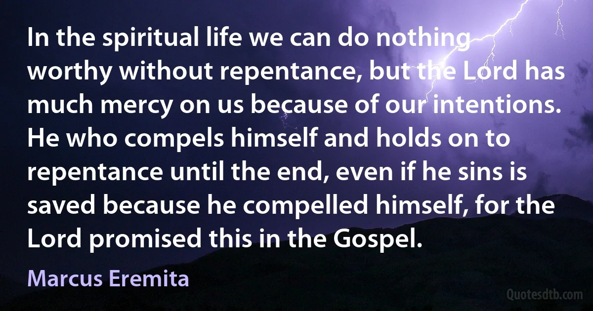 In the spiritual life we can do nothing worthy without repentance, but the Lord has much mercy on us because of our intentions. He who compels himself and holds on to repentance until the end, even if he sins is saved because he compelled himself, for the Lord promised this in the Gospel. (Marcus Eremita)