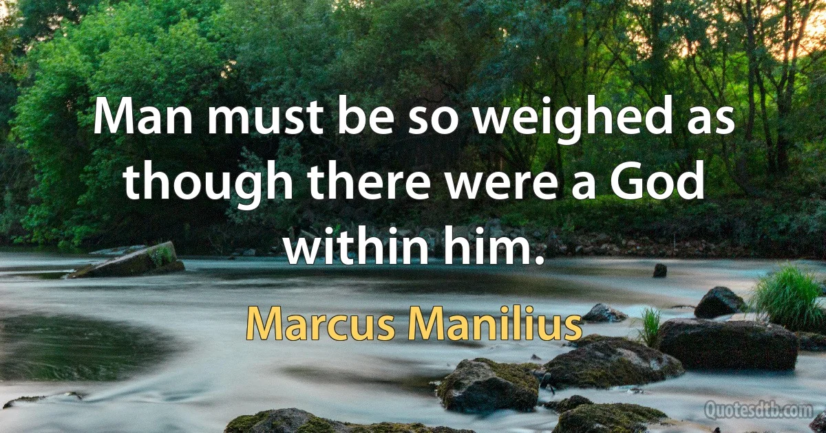 Man must be so weighed as though there were a God within him. (Marcus Manilius)