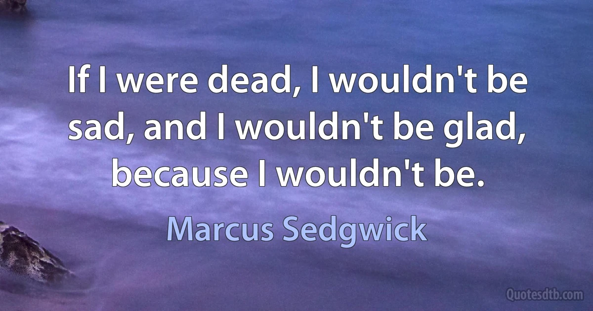 If I were dead, I wouldn't be sad, and I wouldn't be glad, because I wouldn't be. (Marcus Sedgwick)