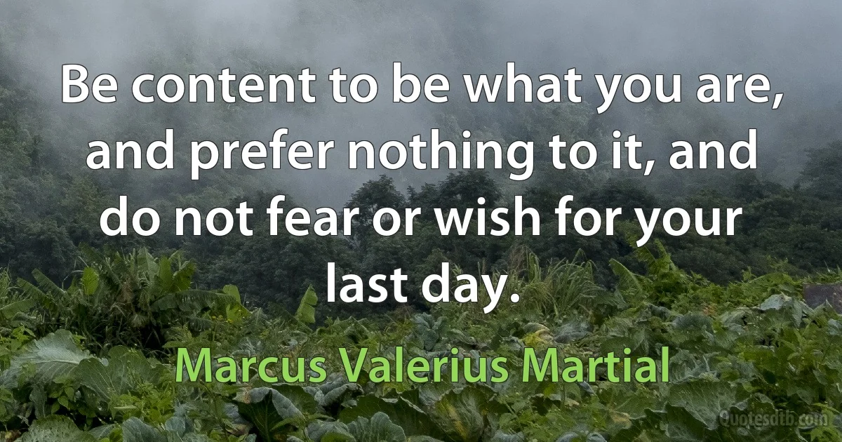 Be content to be what you are, and prefer nothing to it, and do not fear or wish for your last day. (Marcus Valerius Martial)