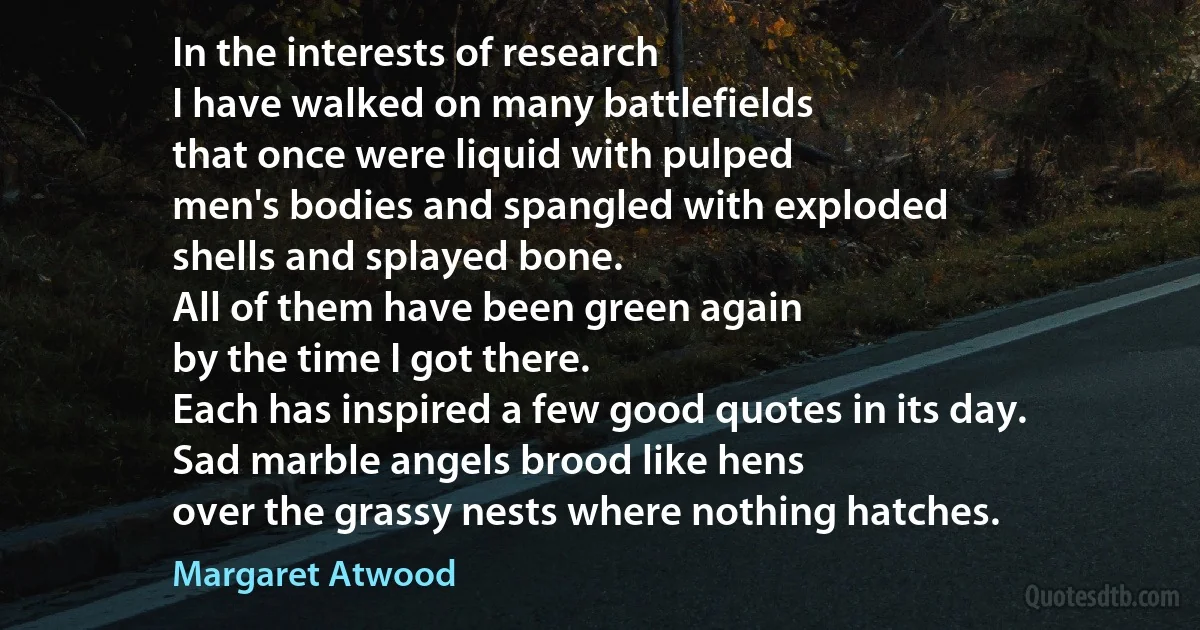 In the interests of research
I have walked on many battlefields
that once were liquid with pulped
men's bodies and spangled with exploded
shells and splayed bone.
All of them have been green again
by the time I got there.
Each has inspired a few good quotes in its day.
Sad marble angels brood like hens
over the grassy nests where nothing hatches. (Margaret Atwood)