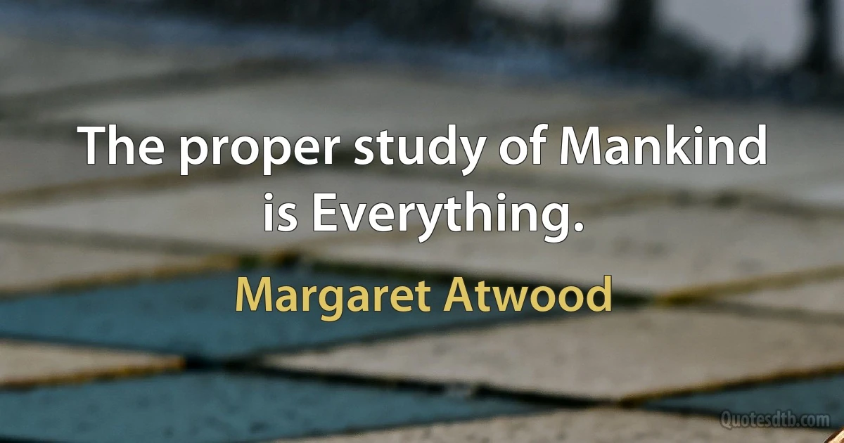 The proper study of Mankind is Everything. (Margaret Atwood)