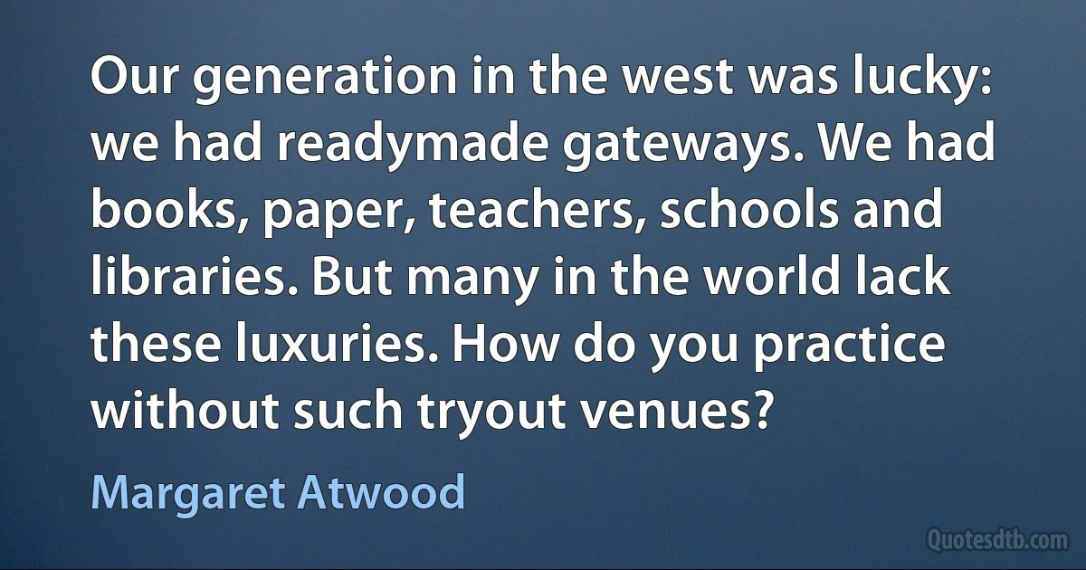 Our generation in the west was lucky: we had readymade gateways. We had books, paper, teachers, schools and libraries. But many in the world lack these luxuries. How do you practice without such tryout venues? (Margaret Atwood)