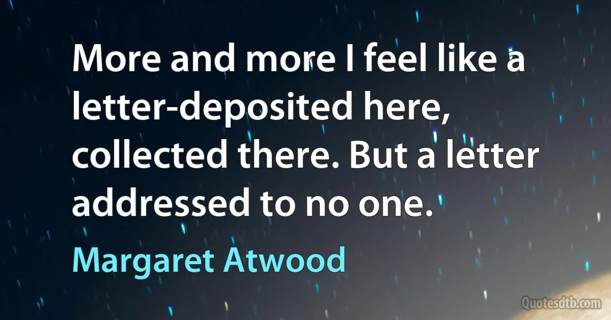 More and more I feel like a letter-deposited here, collected there. But a letter addressed to no one. (Margaret Atwood)