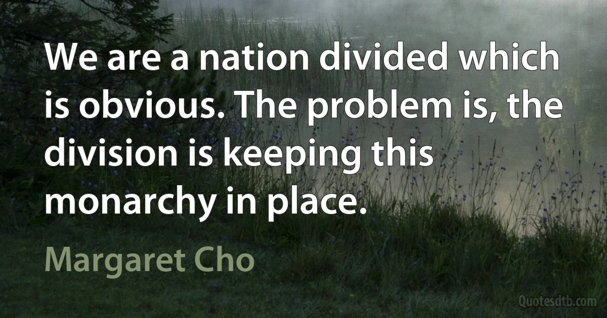 We are a nation divided which is obvious. The problem is, the division is keeping this monarchy in place. (Margaret Cho)