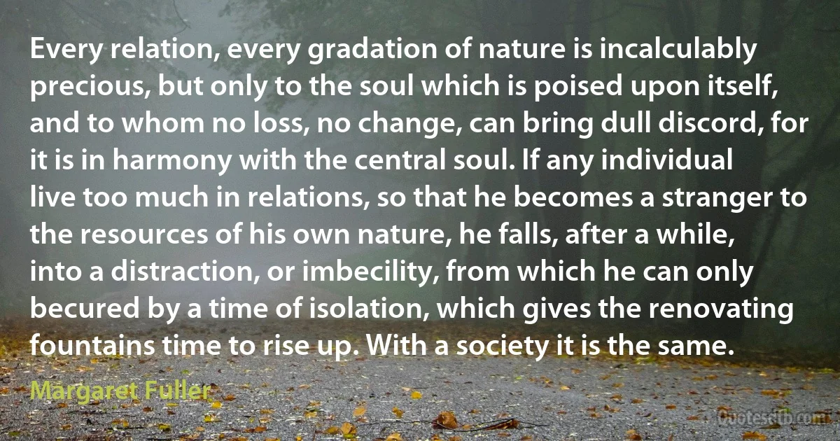 Every relation, every gradation of nature is incalculably precious, but only to the soul which is poised upon itself, and to whom no loss, no change, can bring dull discord, for it is in harmony with the central soul. If any individual live too much in relations, so that he becomes a stranger to the resources of his own nature, he falls, after a while, into a distraction, or imbecility, from which he can only becured by a time of isolation, which gives the renovating fountains time to rise up. With a society it is the same. (Margaret Fuller)