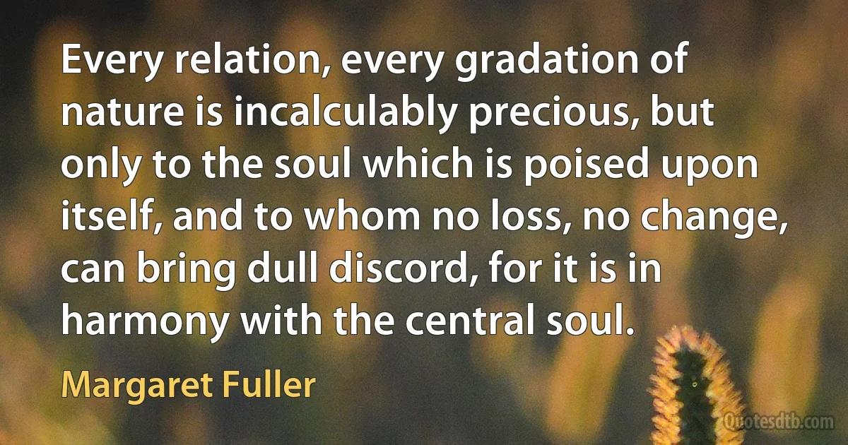 Every relation, every gradation of nature is incalculably precious, but only to the soul which is poised upon itself, and to whom no loss, no change, can bring dull discord, for it is in harmony with the central soul. (Margaret Fuller)