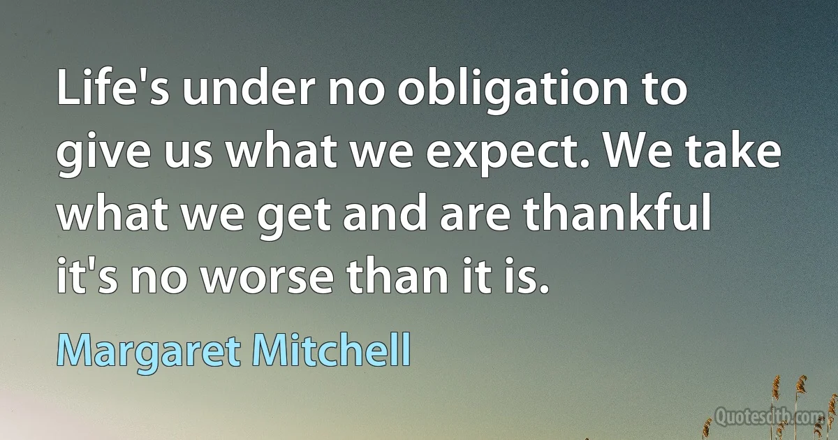 Life's under no obligation to give us what we expect. We take what we get and are thankful it's no worse than it is. (Margaret Mitchell)