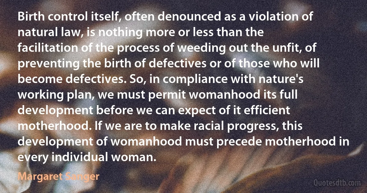 Birth control itself, often denounced as a violation of natural law, is nothing more or less than the facilitation of the process of weeding out the unfit, of preventing the birth of defectives or of those who will become defectives. So, in compliance with nature's working plan, we must permit womanhood its full development before we can expect of it efficient motherhood. If we are to make racial progress, this development of womanhood must precede motherhood in every individual woman. (Margaret Sanger)