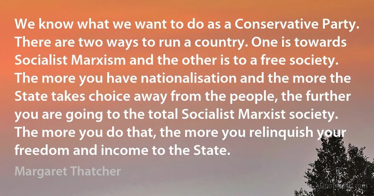 We know what we want to do as a Conservative Party. There are two ways to run a country. One is towards Socialist Marxism and the other is to a free society. The more you have nationalisation and the more the State takes choice away from the people, the further you are going to the total Socialist Marxist society. The more you do that, the more you relinquish your freedom and income to the State. (Margaret Thatcher)