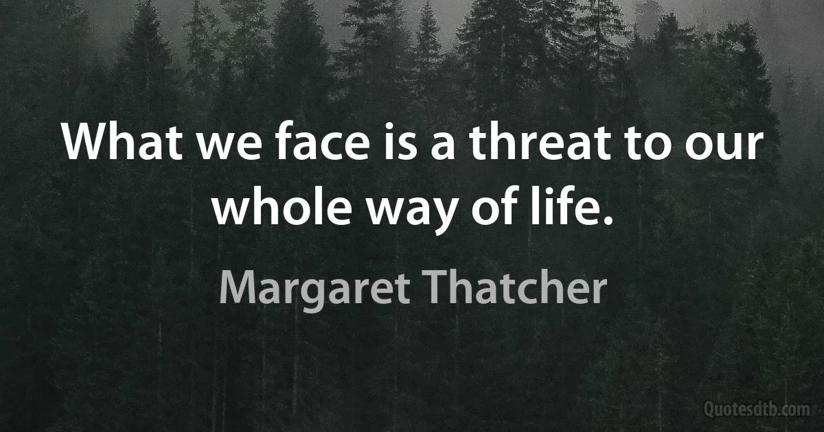 What we face is a threat to our whole way of life. (Margaret Thatcher)