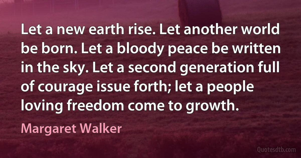 Let a new earth rise. Let another world be born. Let a bloody peace be written in the sky. Let a second generation full of courage issue forth; let a people loving freedom come to growth. (Margaret Walker)