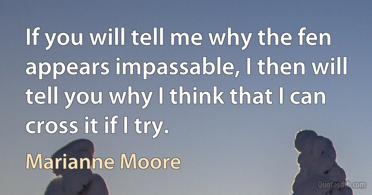 If you will tell me why the fen appears impassable, I then will tell you why I think that I can cross it if I try. (Marianne Moore)