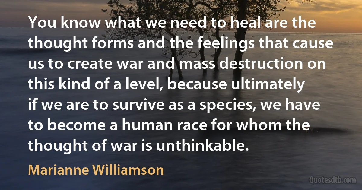 You know what we need to heal are the thought forms and the feelings that cause us to create war and mass destruction on this kind of a level, because ultimately if we are to survive as a species, we have to become a human race for whom the thought of war is unthinkable. (Marianne Williamson)