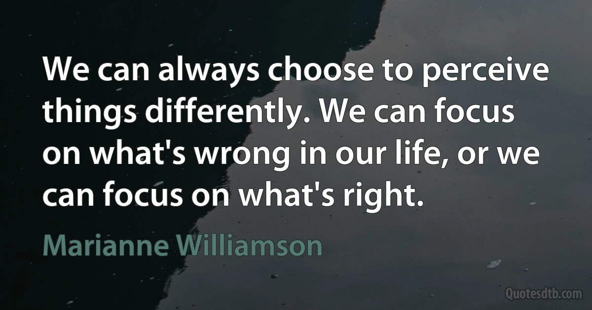 We can always choose to perceive things differently. We can focus on what's wrong in our life, or we can focus on what's right. (Marianne Williamson)