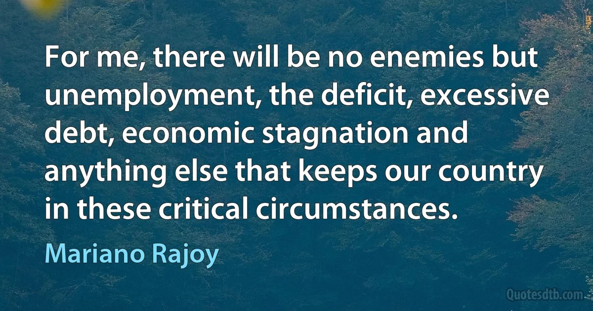 For me, there will be no enemies but unemployment, the deficit, excessive debt, economic stagnation and anything else that keeps our country in these critical circumstances. (Mariano Rajoy)