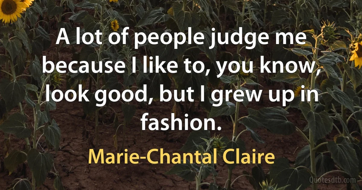 A lot of people judge me because I like to, you know, look good, but I grew up in fashion. (Marie-Chantal Claire)