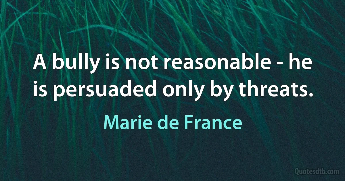 A bully is not reasonable - he is persuaded only by threats. (Marie de France)