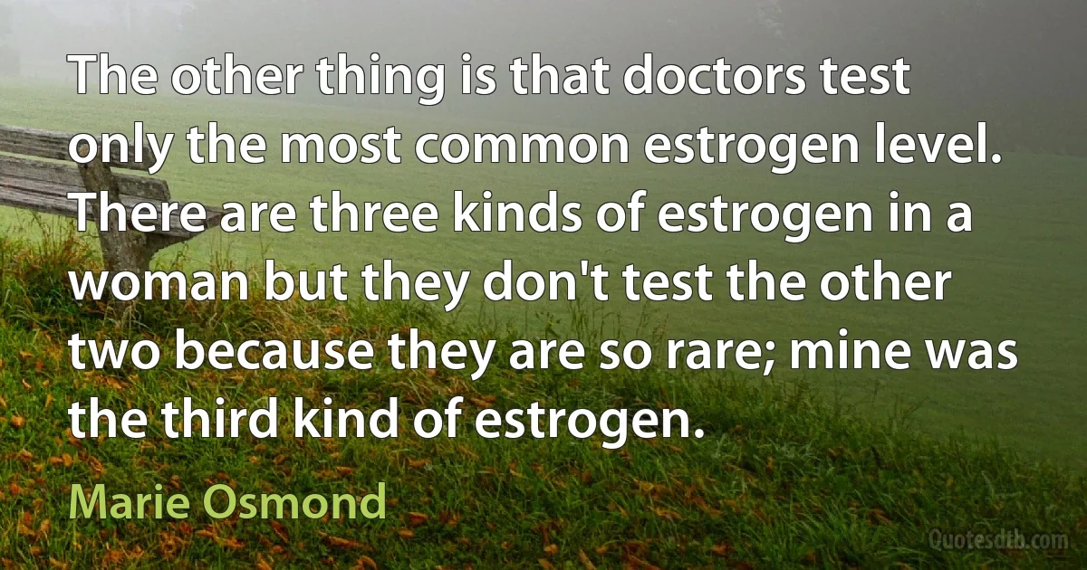 The other thing is that doctors test only the most common estrogen level. There are three kinds of estrogen in a woman but they don't test the other two because they are so rare; mine was the third kind of estrogen. (Marie Osmond)