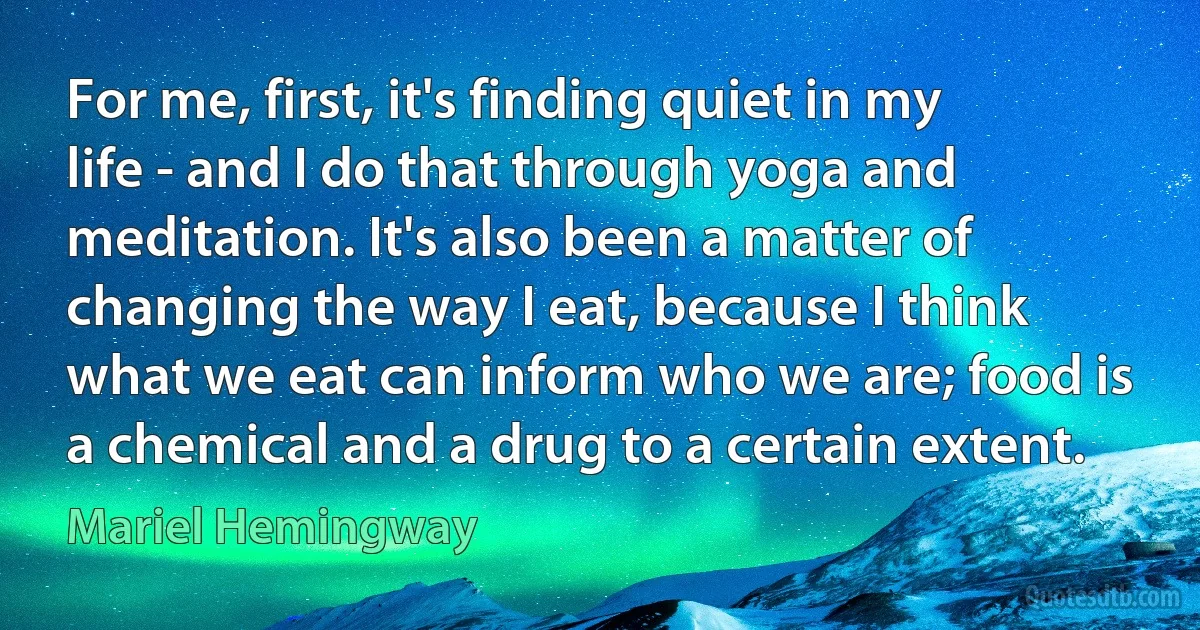 For me, first, it's finding quiet in my life - and I do that through yoga and meditation. It's also been a matter of changing the way I eat, because I think what we eat can inform who we are; food is a chemical and a drug to a certain extent. (Mariel Hemingway)