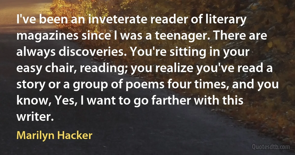 I've been an inveterate reader of literary magazines since I was a teenager. There are always discoveries. You're sitting in your easy chair, reading; you realize you've read a story or a group of poems four times, and you know, Yes, I want to go farther with this writer. (Marilyn Hacker)