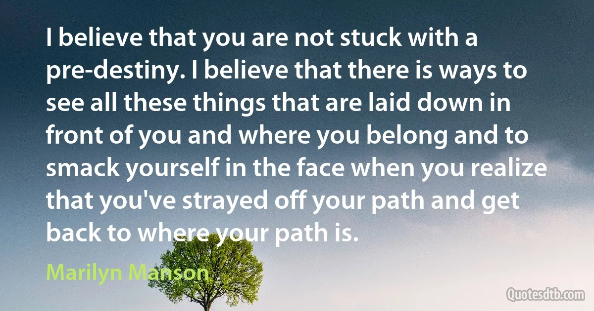 I believe that you are not stuck with a pre-destiny. I believe that there is ways to see all these things that are laid down in front of you and where you belong and to smack yourself in the face when you realize that you've strayed off your path and get back to where your path is. (Marilyn Manson)